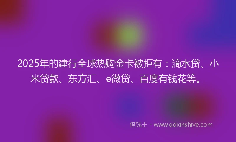 2025年的建行全球热购金卡被拒有：滴水贷、小米贷款、东方汇、e微贷、百度有钱花等。