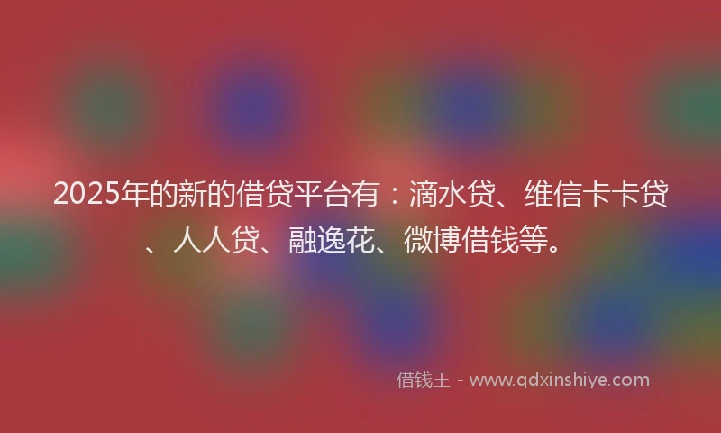 2025年的新的借贷平台有：滴水贷、维信卡卡贷、人人贷、融逸花、微博借钱等。