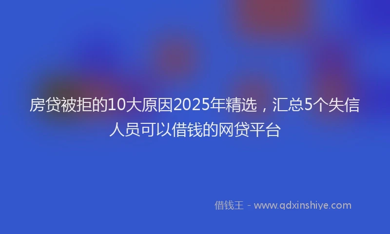 房贷被拒的10大原因2025年精选，汇总5个失信人员可以借钱的网贷平台