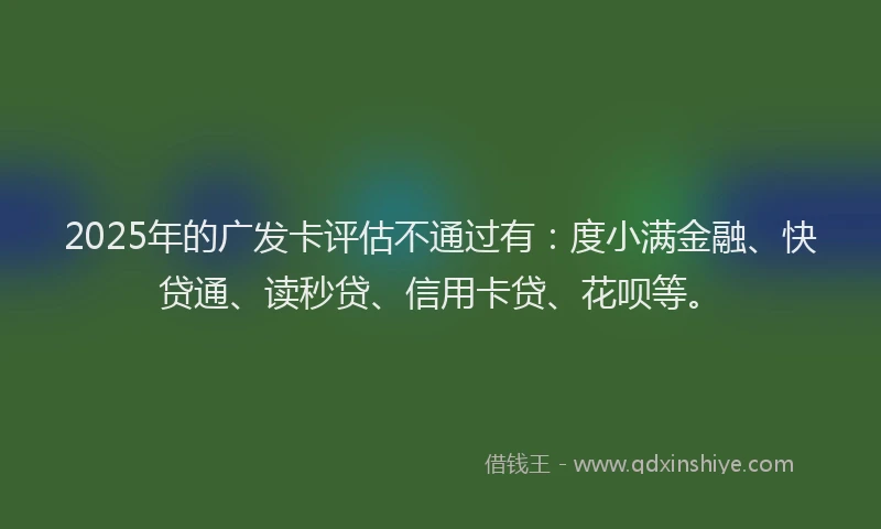 2025年的广发卡评估不通过有：度小满金融、快贷通、读秒贷、信用卡贷、花呗等。