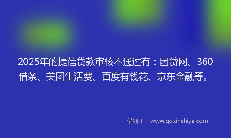2025年的捷信贷款审核不通过有：团贷网、360借条、美团生活费、百度有钱花、京东金融等。
