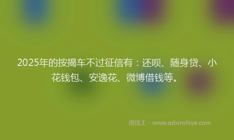 2025年的按揭车不过征信有：还呗、随身贷、小花钱包、安逸花、微博借钱等。