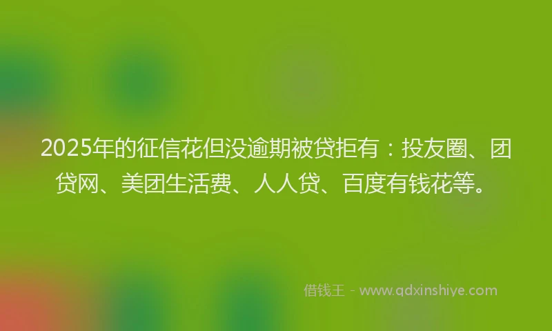 2025年的征信花但没逾期被贷拒有：投友圈、团贷网、美团生活费、人人贷、百度有钱花等。