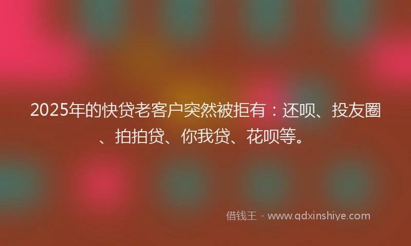 2025年的快贷老客户突然被拒有：还呗、投友圈、拍拍贷、你我贷、花呗等。