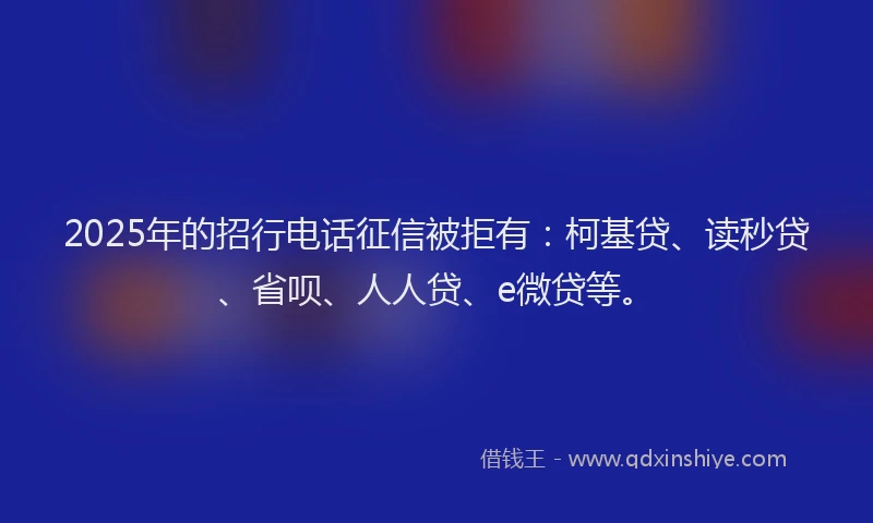 2025年的招行电话征信被拒有：柯基贷、读秒贷、省呗、人人贷、e微贷等。