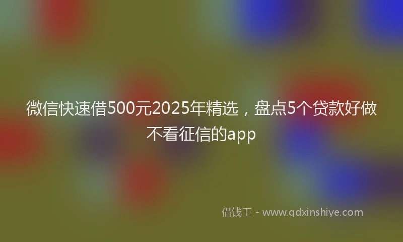 微信快速借500元2025年精选，盘点5个贷款好做不看征信的app