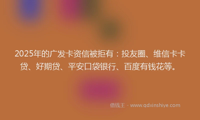 2025年的广发卡资信被拒有：投友圈、维信卡卡贷、好期贷、平安口袋银行、百度有钱花等。