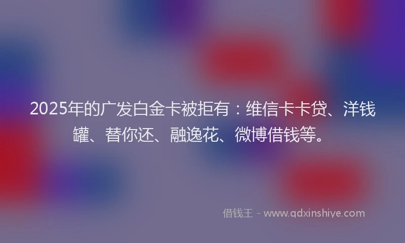 2025年的广发白金卡被拒有：维信卡卡贷、洋钱罐、替你还、融逸花、微博借钱等。