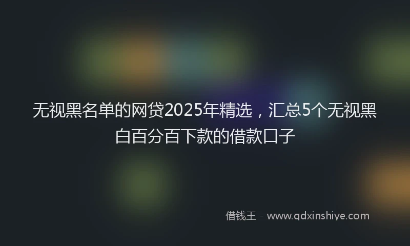 无视黑名单的网贷2025年精选，汇总5个无视黑白百分百下款的借款口子