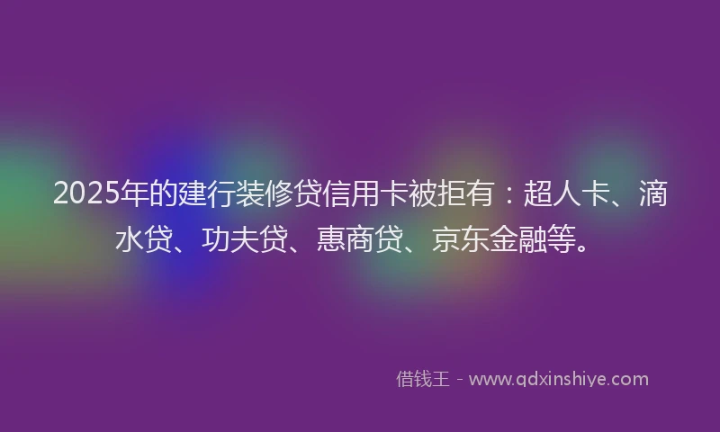 2025年的建行装修贷信用卡被拒有：超人卡、滴水贷、功夫贷、惠商贷、京东金融等。