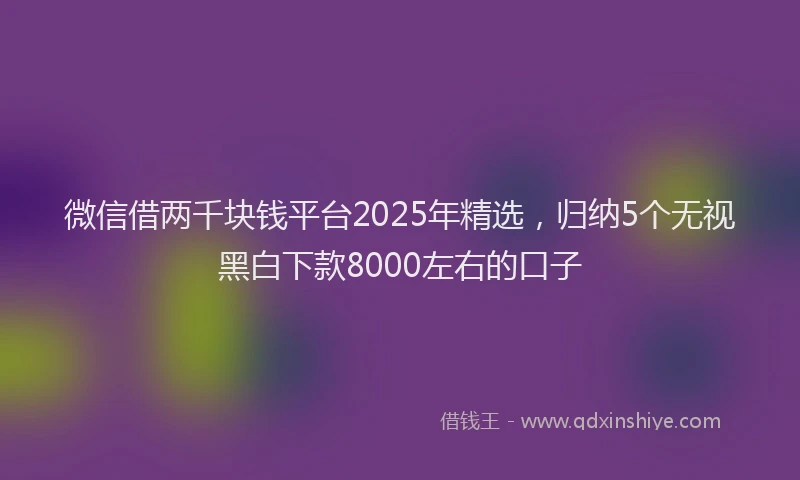 微信借两千块钱平台2025年精选，归纳5个无视黑白下款8000左右的口子