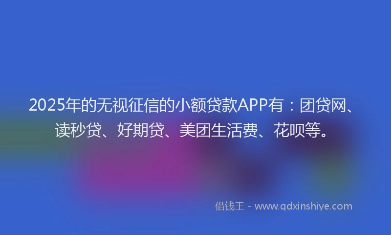 2025年的无视征信的小额贷款APP有：团贷网、读秒贷、好期贷、美团生活费、花呗等。