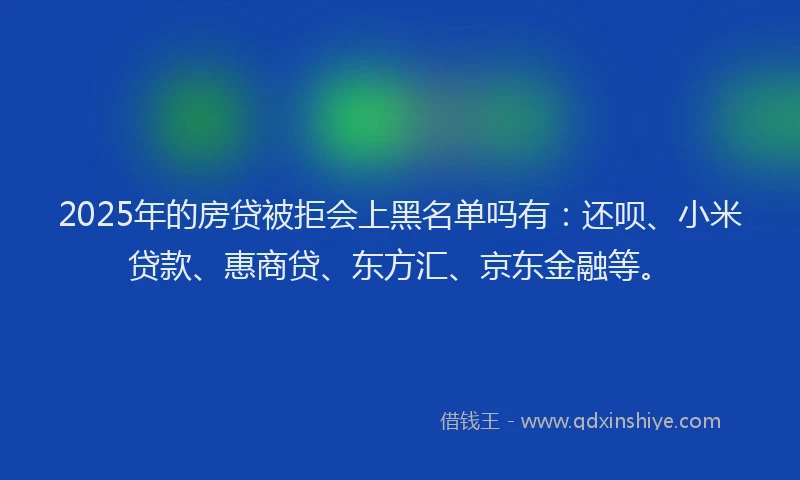 2025年的房贷被拒会上黑名单吗有：还呗、小米贷款、惠商贷、东方汇、京东金融等。