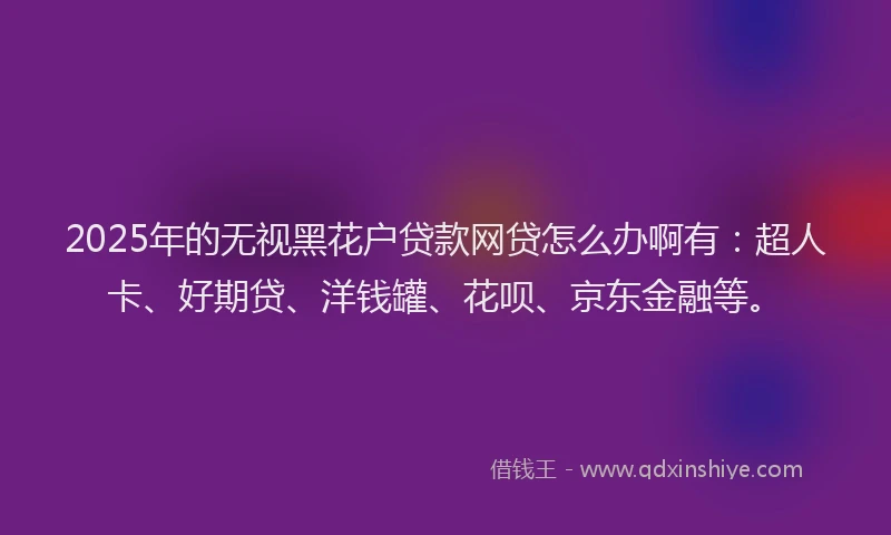 2025年的无视黑花户贷款网贷怎么办啊有：超人卡、好期贷、洋钱罐、花呗、京东金融等。
