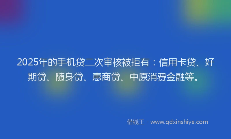2025年的手机贷二次审核被拒有：信用卡贷、好期贷、随身贷、惠商贷、中原消费金融等。