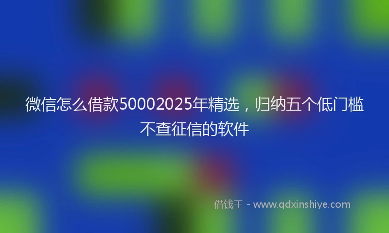 微信怎么借款50002025年精选，归纳五个低门槛不查征信的软件