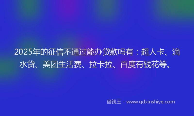 2025年的征信不通过能办贷款吗有：超人卡、滴水贷、美团生活费、拉卡拉、百度有钱花等。