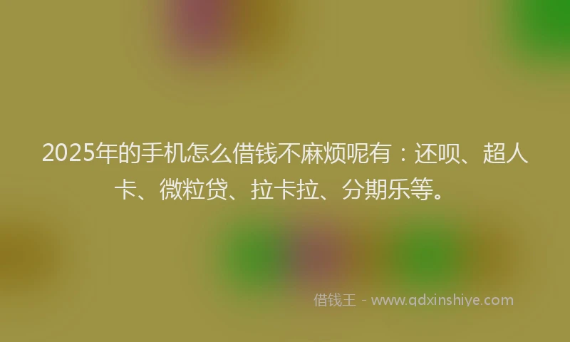 2025年的手机怎么借钱不麻烦呢有：还呗、超人卡、微粒贷、拉卡拉、分期乐等。