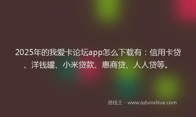 2025年的我爱卡论坛app怎么下载有：信用卡贷、洋钱罐、小米贷款、惠商贷、人人贷等。