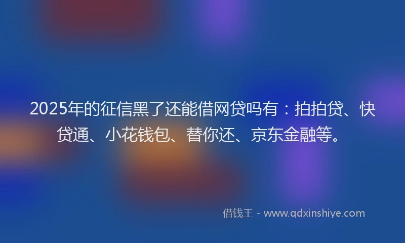 2025年的征信黑了还能借网贷吗有：拍拍贷、快贷通、小花钱包、替你还、京东金融等。