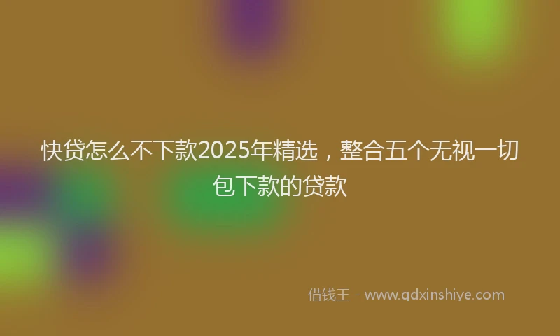 快贷怎么不下款2025年精选，整合五个无视一切包下款的贷款