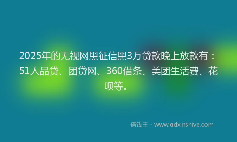 2025年的无视网黑征信黑3万贷款晚上放款有：51人品贷、团贷网、360借条、美团生活费、花呗等。