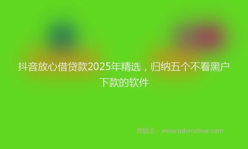 抖音放心借贷款2025年精选，归纳五个不看黑户下款的软件