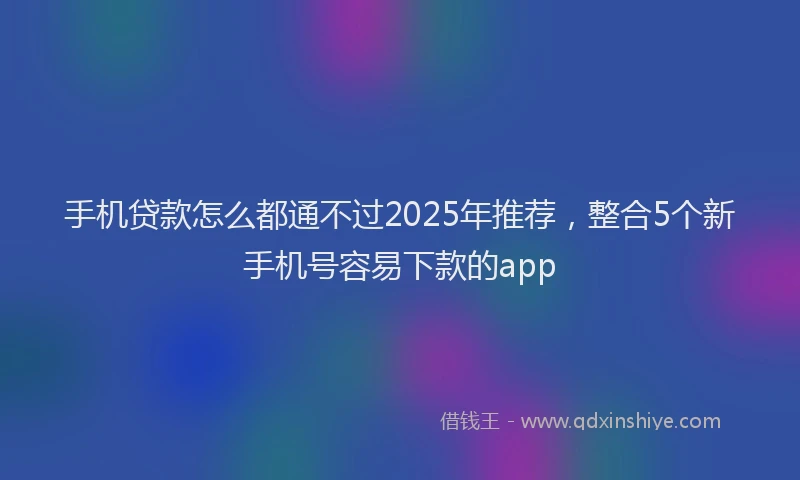 手机贷款怎么都通不过2025年推荐，整合5个新手机号容易下款的app