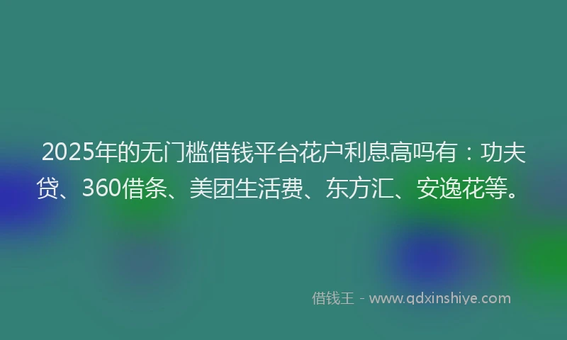 2025年的无门槛借钱平台花户利息高吗有：功夫贷、360借条、美团生活费、东方汇、安逸花等。