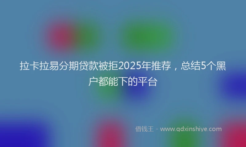 拉卡拉易分期贷款被拒2025年推荐，总结5个黑户都能下的平台