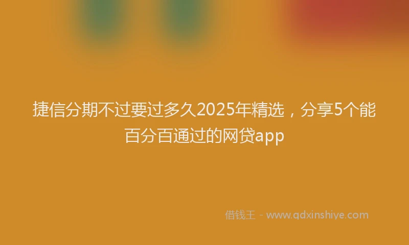 捷信分期不过要过多久2025年精选，分享5个能百分百通过的网贷app