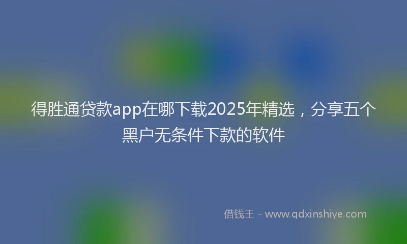 得胜通贷款app在哪下载2025年精选，分享五个黑户无条件下款的软件
