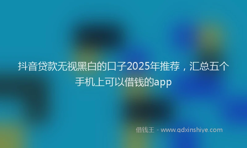 抖音贷款无视黑白的口子2025年推荐，汇总五个手机上可以借钱的app