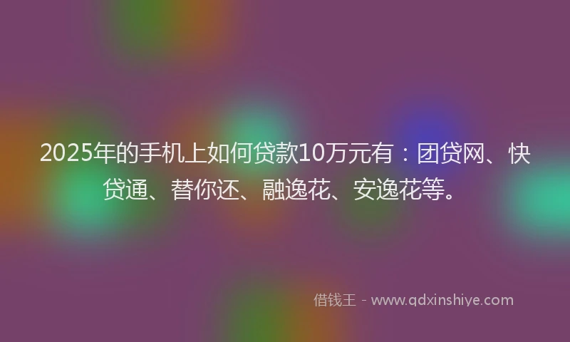 2025年的手机上如何贷款10万元有：团贷网、快贷通、替你还、融逸花、安逸花等。