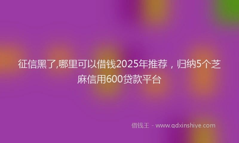 征信黑了,哪里可以借钱2025年推荐，归纳5个芝麻信用600贷款平台