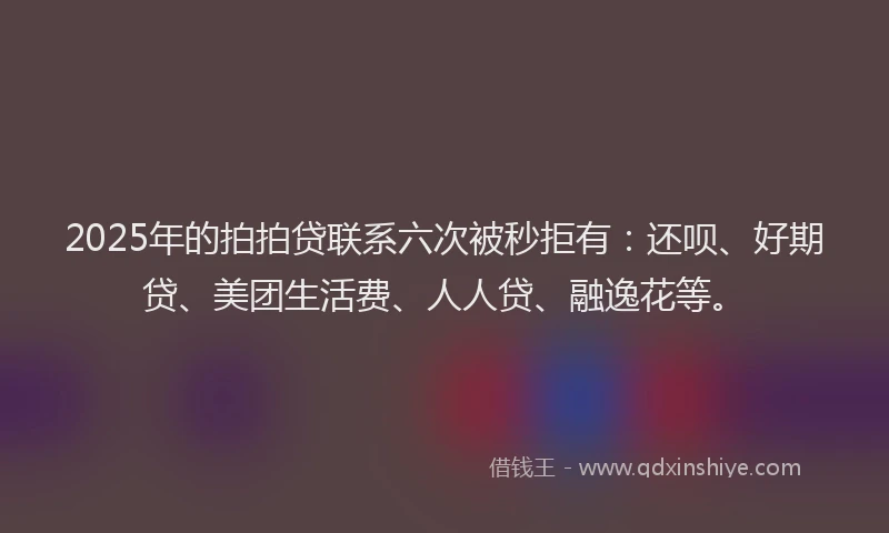 2025年的拍拍贷联系六次被秒拒有：还呗、好期贷、美团生活费、人人贷、融逸花等。