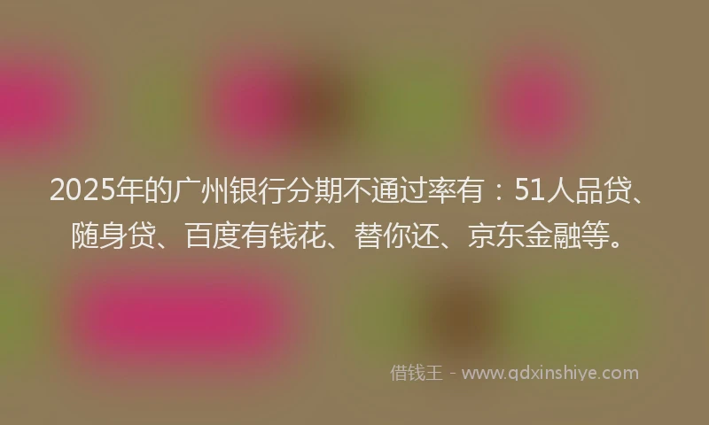 2025年的广州银行分期不通过率有：51人品贷、随身贷、百度有钱花、替你还、京东金融等。
