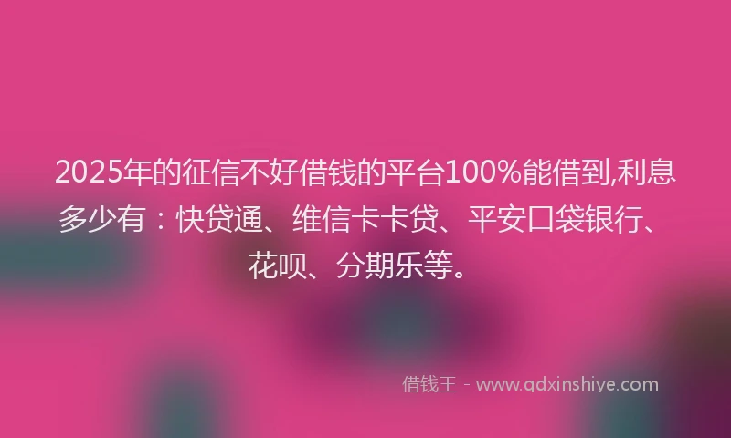 2025年的征信不好借钱的平台100%能借到,利息多少有：快贷通、维信卡卡贷、平安口袋银行、花呗、分期乐等。