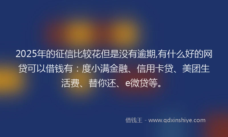 2025年的征信比较花但是没有逾期,有什么好的网贷可以借钱有：度小满金融、信用卡贷、美团生活费、替你还、e微贷等。