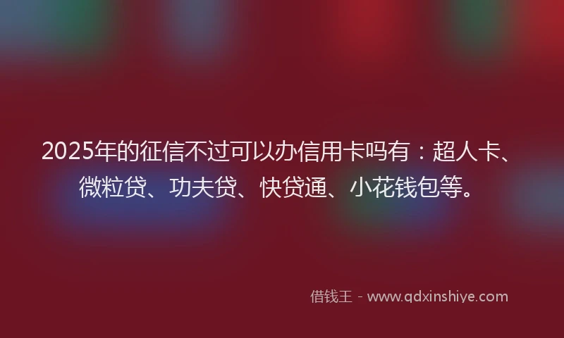 2025年的征信不过可以办信用卡吗有：超人卡、微粒贷、功夫贷、快贷通、小花钱包等。