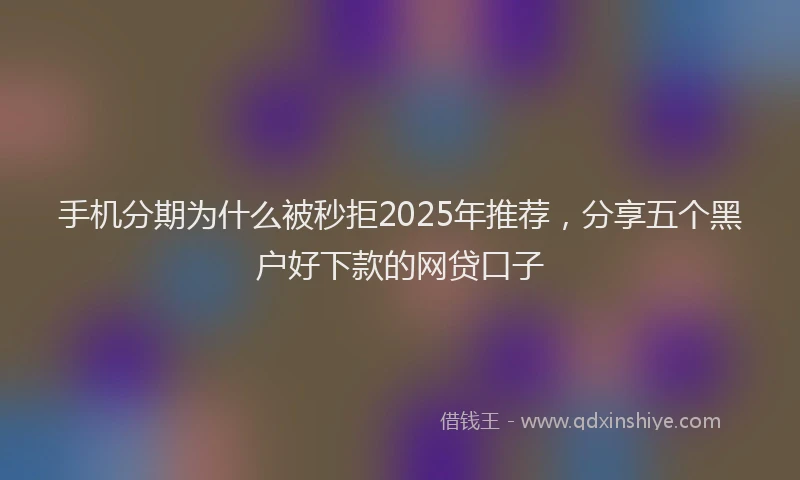 手机分期为什么被秒拒2025年推荐，分享五个黑户好下款的网贷口子