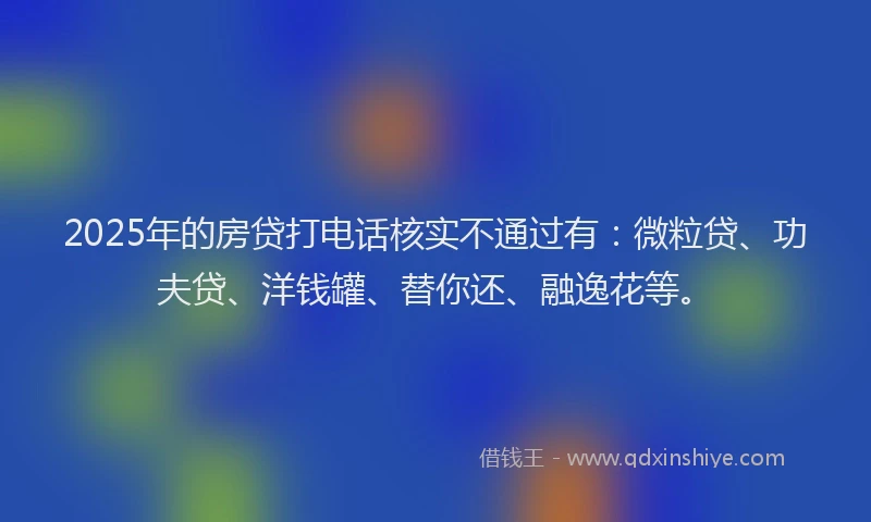 2025年的房贷打电话核实不通过有：微粒贷、功夫贷、洋钱罐、替你还、融逸花等。