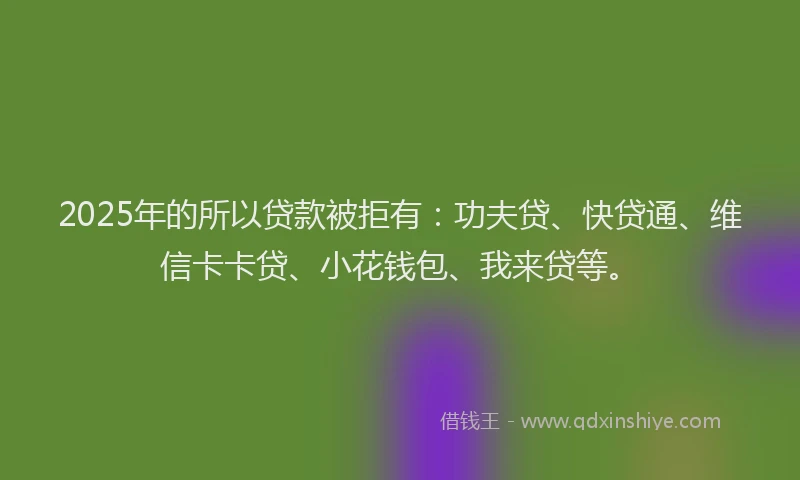 2025年的所以贷款被拒有：功夫贷、快贷通、维信卡卡贷、小花钱包、我来贷等。