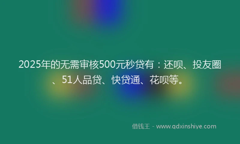 2025年的无需审核500元秒贷有：还呗、投友圈、51人品贷、快贷通、花呗等。