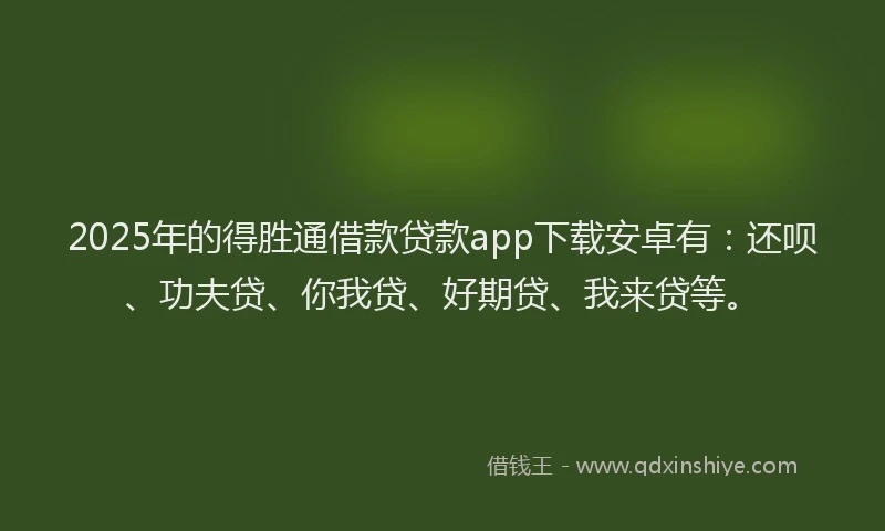 2025年的得胜通借款贷款app下载安卓有：还呗、功夫贷、你我贷、好期贷、我来贷等。