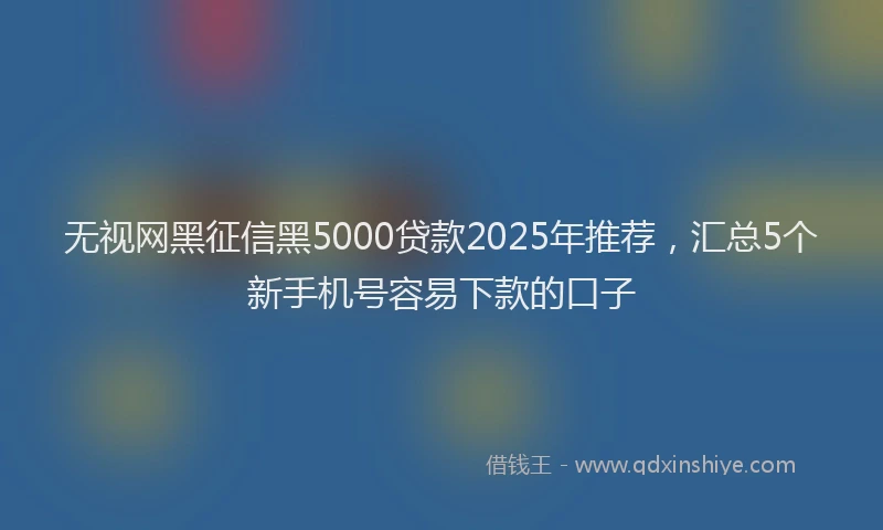 无视网黑征信黑5000贷款2025年推荐，汇总5个新手机号容易下款的口子