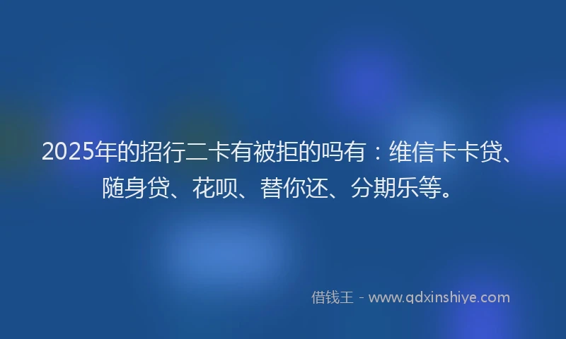 2025年的招行二卡有被拒的吗有：维信卡卡贷、随身贷、花呗、替你还、分期乐等。