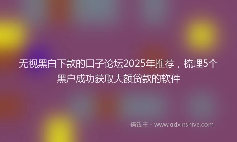 无视黑白下款的口子论坛2025年推荐，梳理5个黑户成功获取大额贷款的软件
