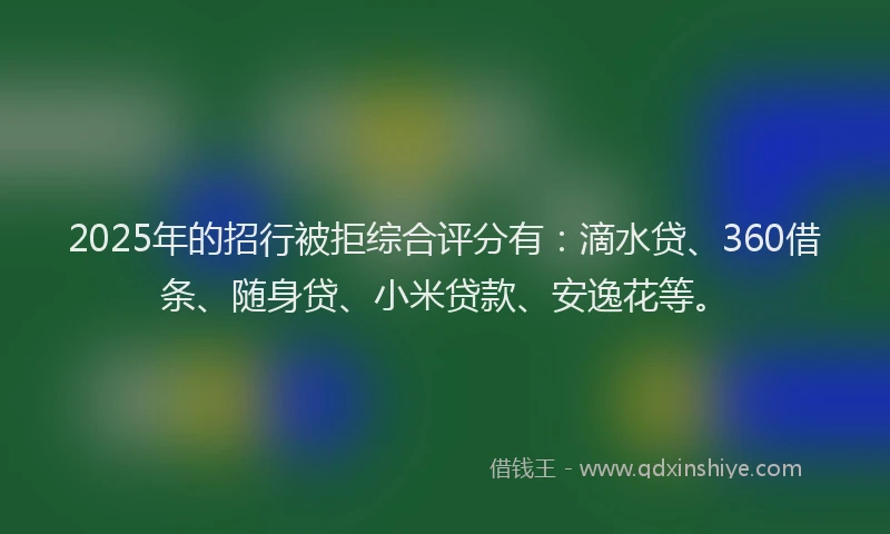 2025年的招行被拒综合评分有：滴水贷、360借条、随身贷、小米贷款、安逸花等。