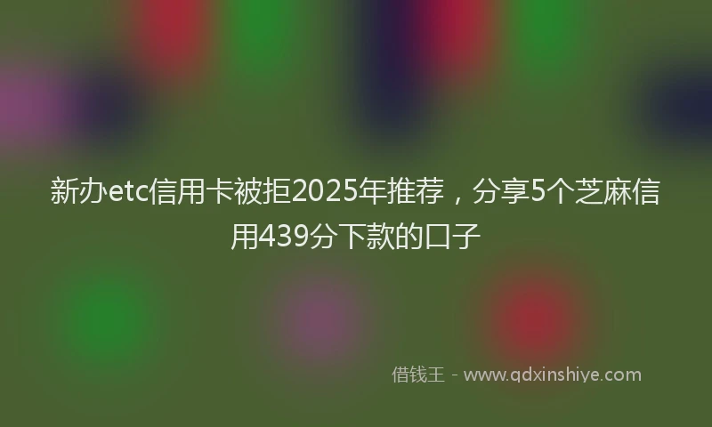 新办etc信用卡被拒2025年推荐，分享5个芝麻信用439分下款的口子